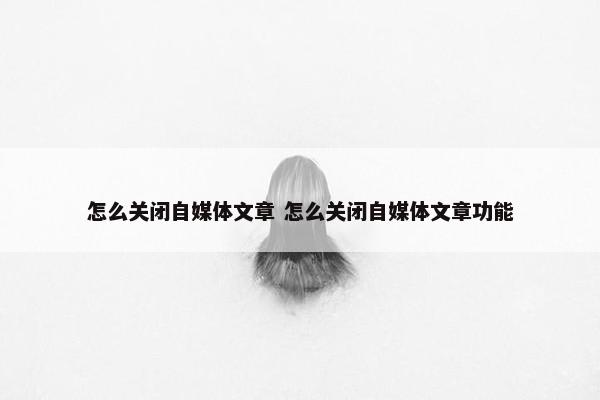 怎么关闭自媒体文章 怎么关闭自媒体文章功能