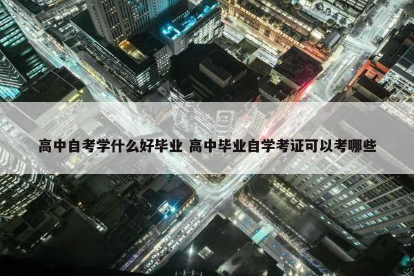 高中自考学什么好毕业 高中毕业自学考证可以考哪些