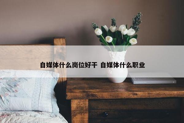 自媒体什么岗位好干 自媒体什么职业