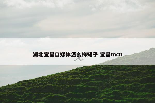 湖北宜昌自媒体怎么样知乎 宜昌mcn