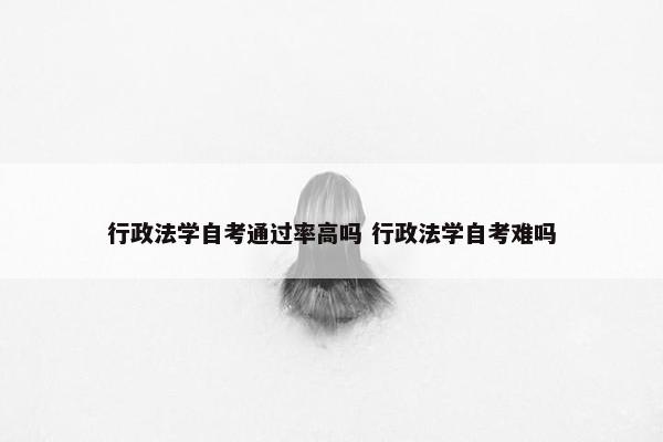 行政法学自考通过率高吗 行政法学自考难吗