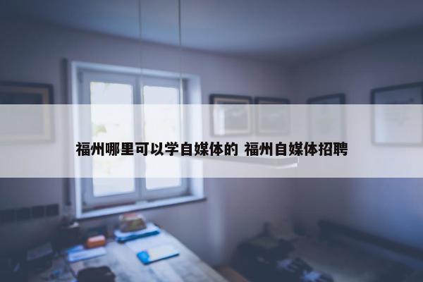 福州哪里可以学自媒体的 福州自媒体招聘