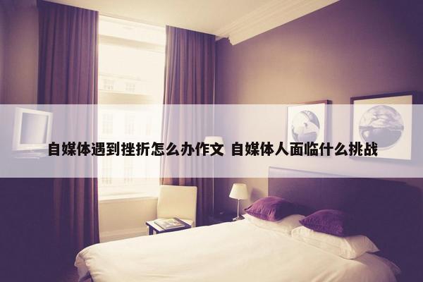 自媒体遇到挫折怎么办作文 自媒体人面临什么挑战