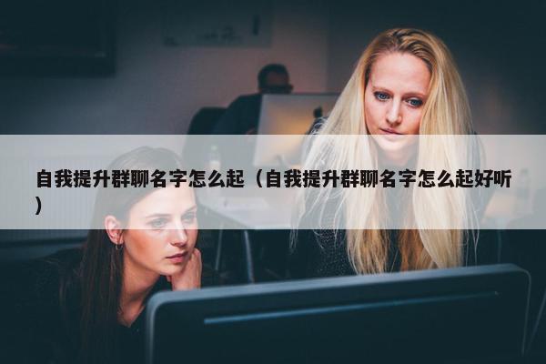 自我提升群聊名字怎么起（自我提升群聊名字怎么起好听）