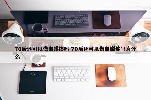 70后还可以做自媒体吗 70后还可以做自媒体吗为什么