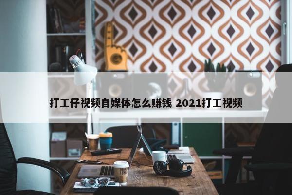 打工仔视频自媒体怎么赚钱 2021打工视频