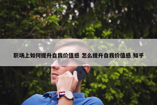 职场上如何提升自我价值感 怎么提升自我价值感 知乎