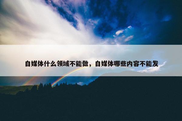 自媒体什么领域不能做，自媒体哪些内容不能发