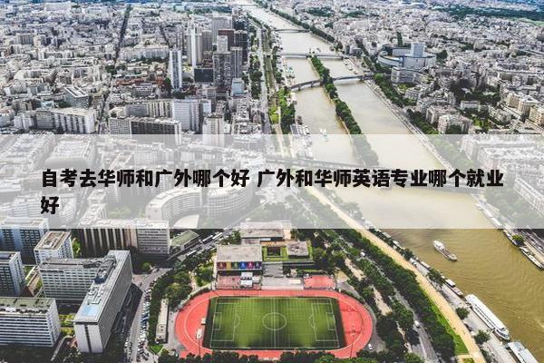 自考去华师和广外哪个好 广外和华师英语专业哪个就业好