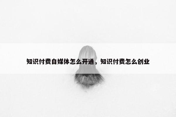 知识付费自媒体怎么开通，知识付费怎么创业