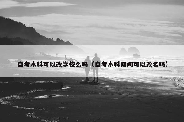 自考本科可以改学校么吗（自考本科期间可以改名吗）