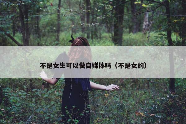 不是女生可以做自媒体吗（不是女的）