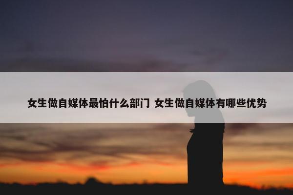 女生做自媒体最怕什么部门 女生做自媒体有哪些优势