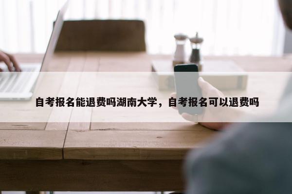 自考报名能退费吗湖南大学，自考报名可以退费吗