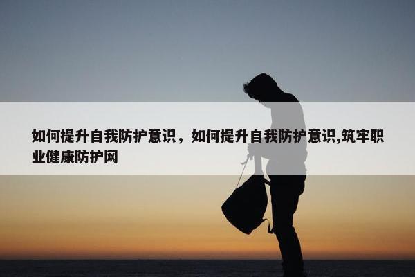 如何提升自我防护意识，如何提升自我防护意识,筑牢职业健康防护网