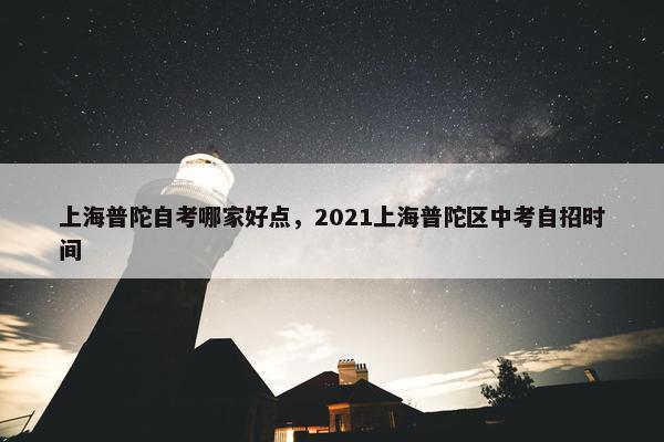 上海普陀自考哪家好点，2021上海普陀区中考自招时间