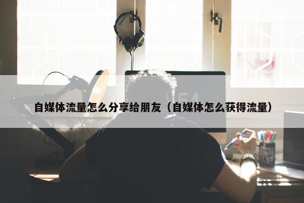 自媒体流量怎么分享给朋友（自媒体怎么获得流量）