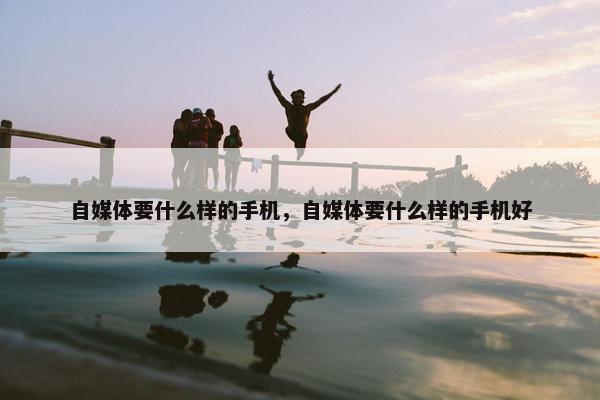 自媒体要什么样的手机，自媒体要什么样的手机好