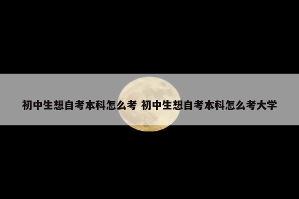 初中生想自考本科怎么考 初中生想自考本科怎么考大学