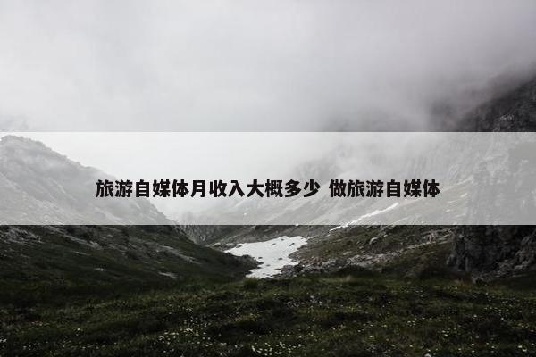 旅游自媒体月收入大概多少 做旅游自媒体