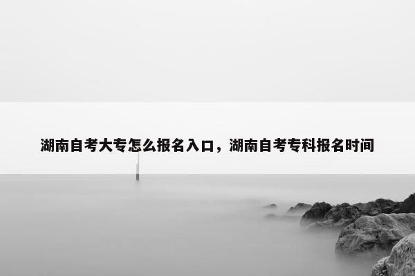 湖南自考大专怎么报名入口，湖南自考专科报名时间