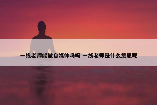 一线老师能做自媒体吗吗 一线老师是什么意思呢