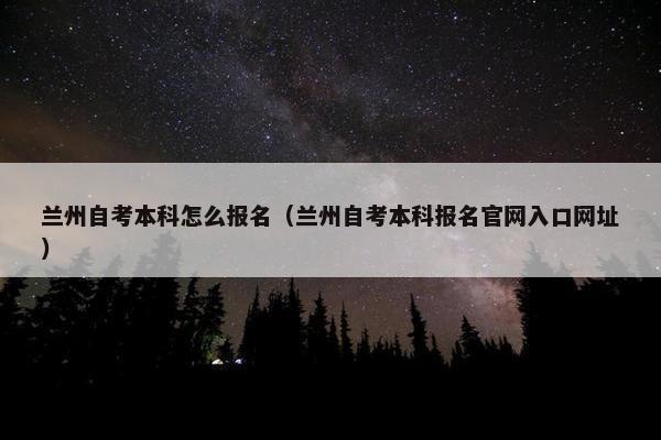 兰州自考本科怎么报名（兰州自考本科报名官网入口网址）