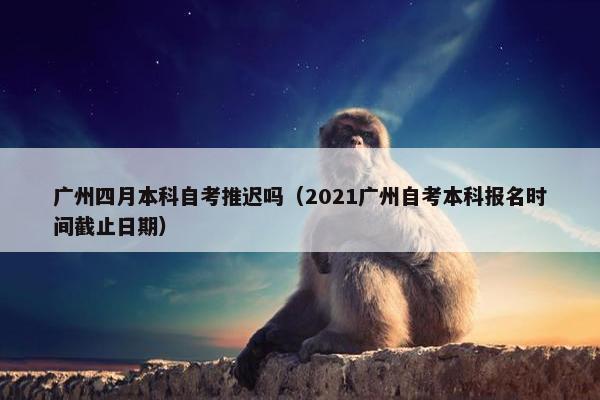 广州四月本科自考推迟吗（2021广州自考本科报名时间截止日期）