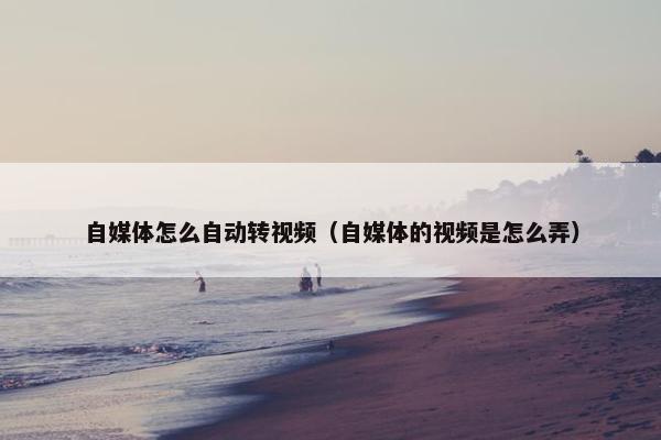 自媒体怎么自动转视频（自媒体的视频是怎么弄）