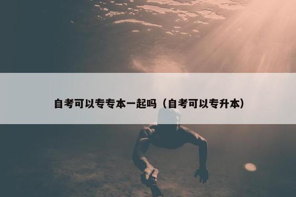 自考可以专专本一起吗（自考可以专升本）