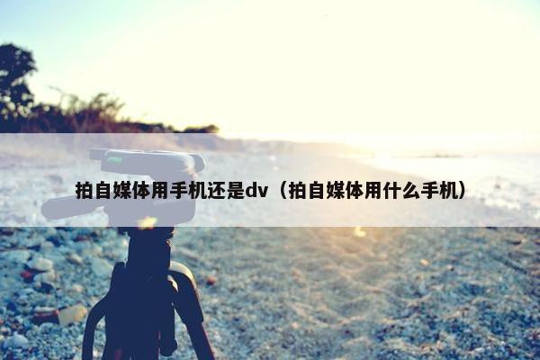 拍自媒体用手机还是dv（拍自媒体用什么手机）