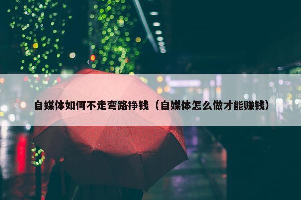 自媒体如何不走弯路挣钱（自媒体怎么做才能赚钱）