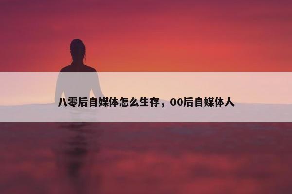 八零后自媒体怎么生存，00后自媒体人