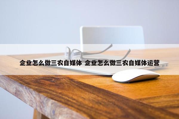 企业怎么做三农自媒体 企业怎么做三农自媒体运营