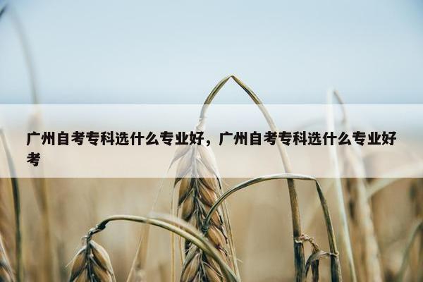 广州自考专科选什么专业好，广州自考专科选什么专业好考