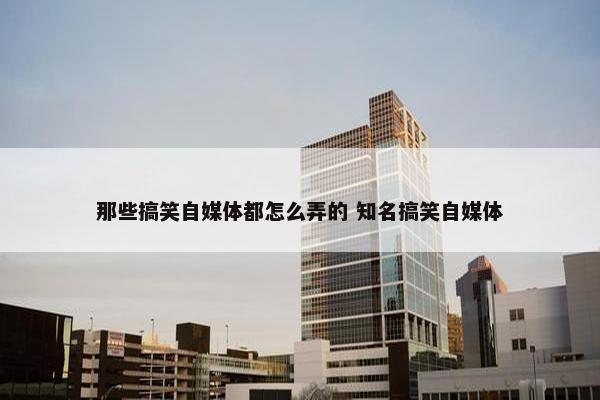 那些搞笑自媒体都怎么弄的 知名搞笑自媒体