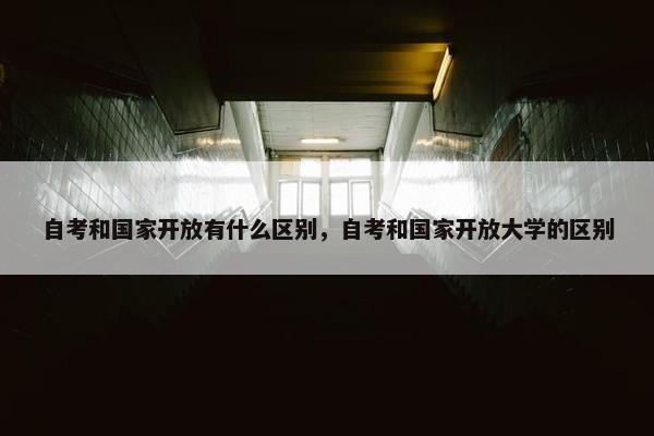 自考和国家开放有什么区别，自考和国家开放大学的区别