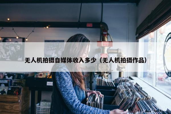 无人机拍摄自媒体收入多少（无人机拍摄作品）