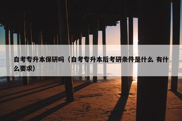 自考专升本保研吗（自考专升本后考研条件是什么 有什么要求）