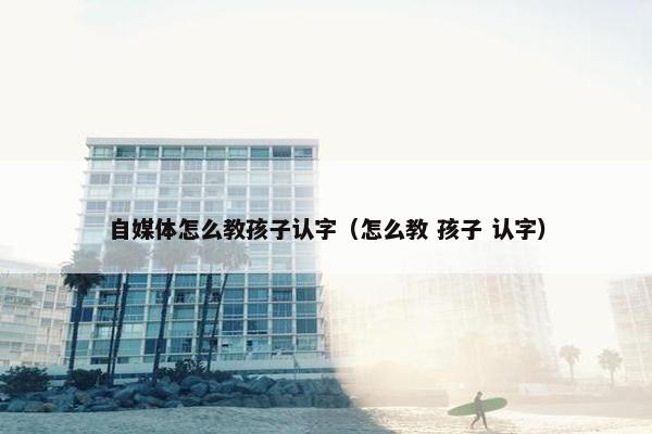 自媒体怎么教孩子认字（怎么教 孩子 认字）