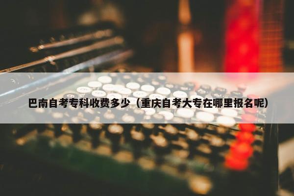 巴南自考专科收费多少（重庆自考大专在哪里报名呢）