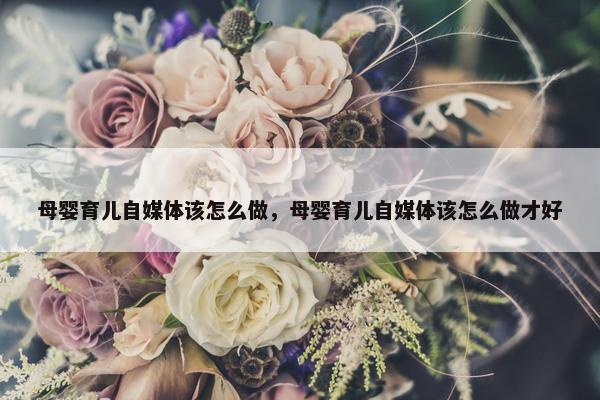 母婴育儿自媒体该怎么做，母婴育儿自媒体该怎么做才好