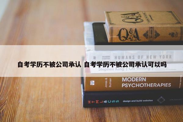 自考学历不被公司承认 自考学历不被公司承认可以吗