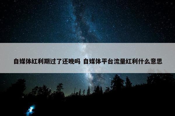 自媒体红利期过了还晚吗 自媒体平台流量红利什么意思