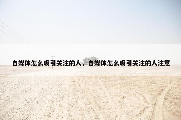 自媒体怎么吸引关注的人，自媒体怎么吸引关注的人注意