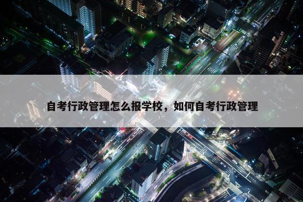 自考行政管理怎么报学校，如何自考行政管理