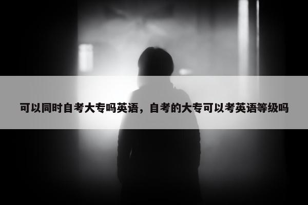 可以同时自考大专吗英语，自考的大专可以考英语等级吗