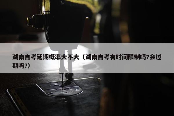 湖南自考延期概率大不大（湖南自考有时间限制吗?会过期吗?）