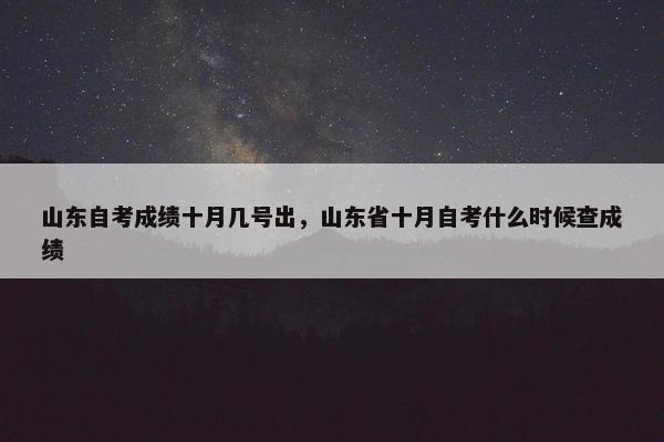 山东自考成绩十月几号出，山东省十月自考什么时候查成绩