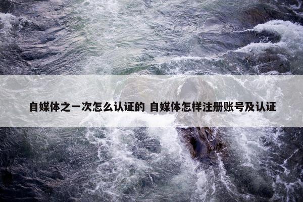 自媒体之一次怎么认证的 自媒体怎样注册账号及认证